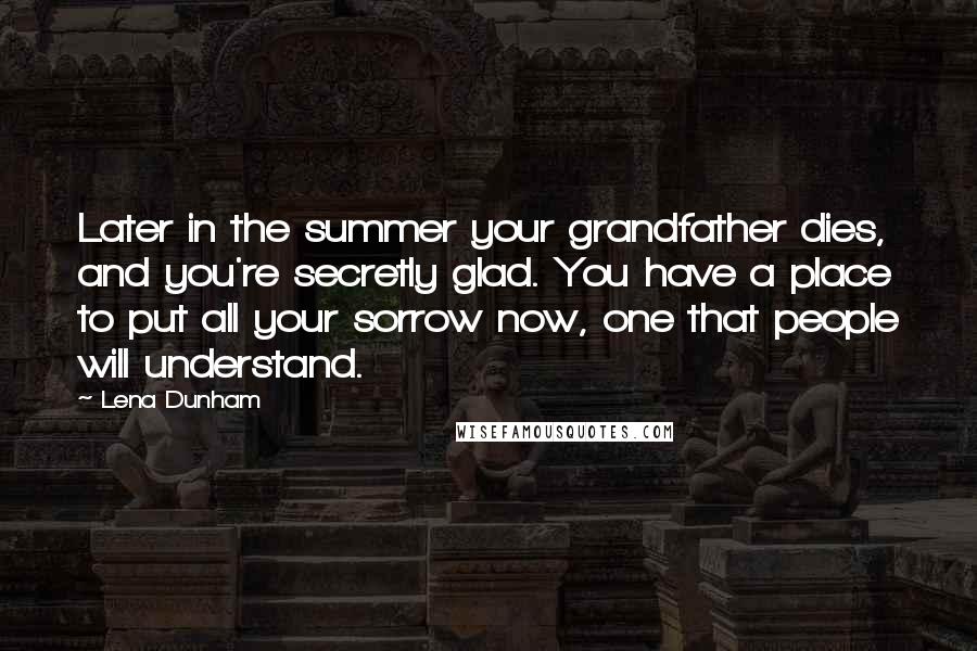 Lena Dunham Quotes: Later in the summer your grandfather dies, and you're secretly glad. You have a place to put all your sorrow now, one that people will understand.
