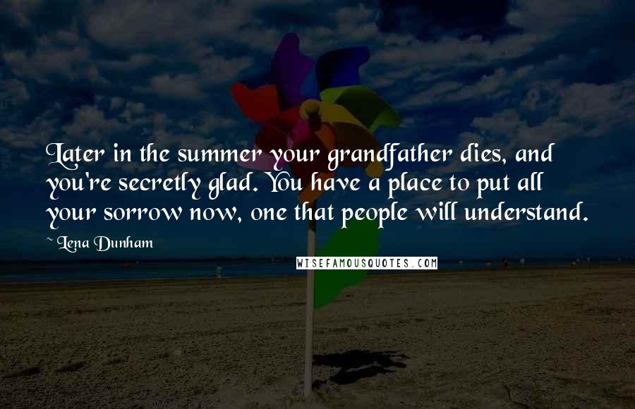 Lena Dunham Quotes: Later in the summer your grandfather dies, and you're secretly glad. You have a place to put all your sorrow now, one that people will understand.