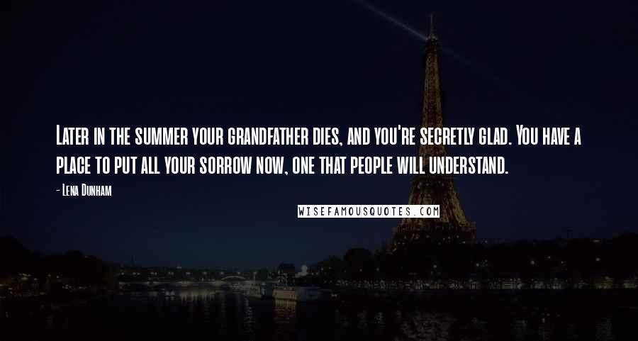 Lena Dunham Quotes: Later in the summer your grandfather dies, and you're secretly glad. You have a place to put all your sorrow now, one that people will understand.