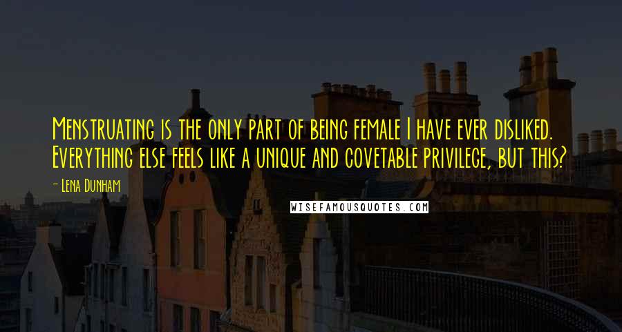 Lena Dunham Quotes: Menstruating is the only part of being female I have ever disliked. Everything else feels like a unique and covetable privilege, but this?