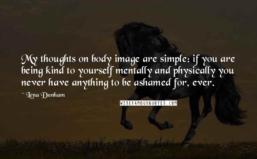 Lena Dunham Quotes: My thoughts on body image are simple: if you are being kind to yourself mentally and physically you never have anything to be ashamed for, ever.