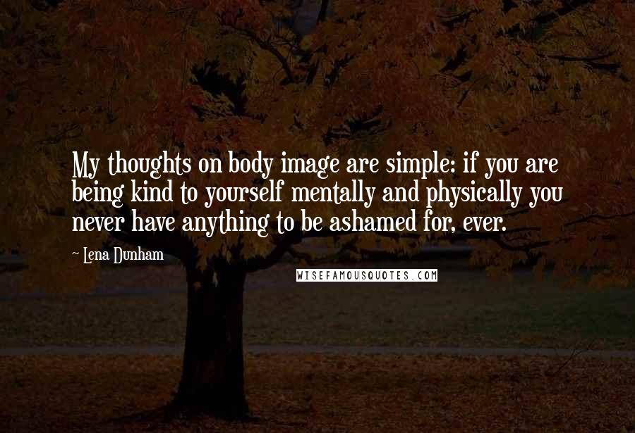 Lena Dunham Quotes: My thoughts on body image are simple: if you are being kind to yourself mentally and physically you never have anything to be ashamed for, ever.