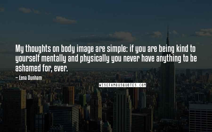 Lena Dunham Quotes: My thoughts on body image are simple: if you are being kind to yourself mentally and physically you never have anything to be ashamed for, ever.