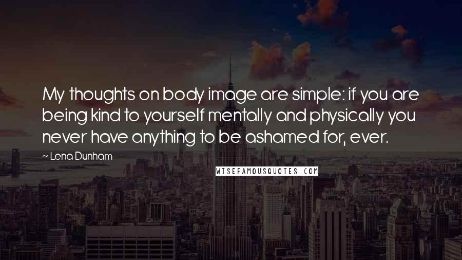 Lena Dunham Quotes: My thoughts on body image are simple: if you are being kind to yourself mentally and physically you never have anything to be ashamed for, ever.