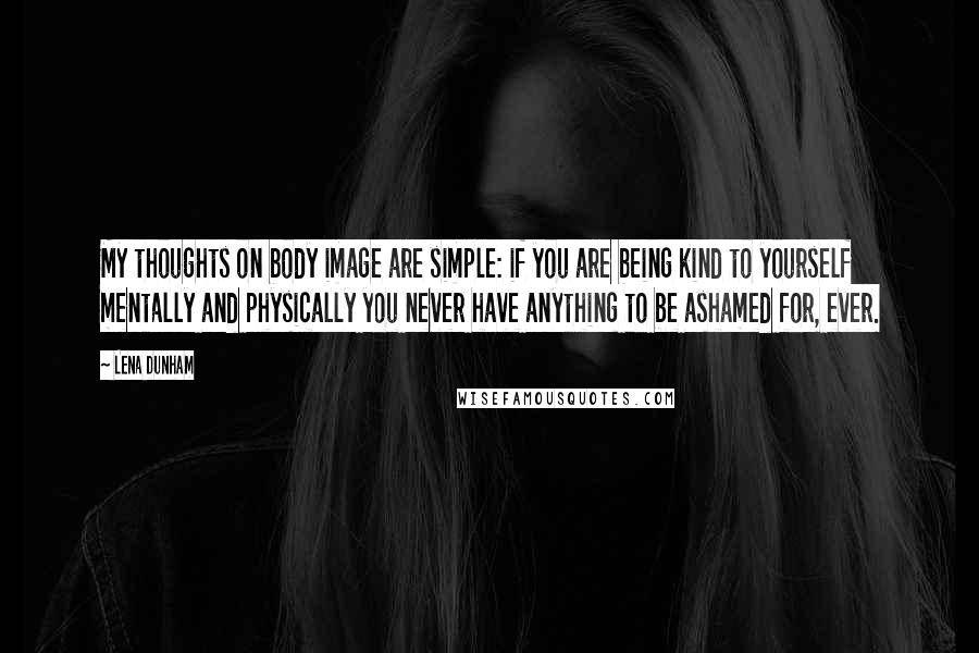 Lena Dunham Quotes: My thoughts on body image are simple: if you are being kind to yourself mentally and physically you never have anything to be ashamed for, ever.