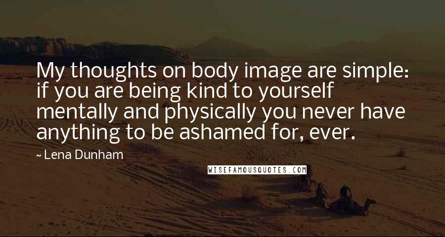 Lena Dunham Quotes: My thoughts on body image are simple: if you are being kind to yourself mentally and physically you never have anything to be ashamed for, ever.