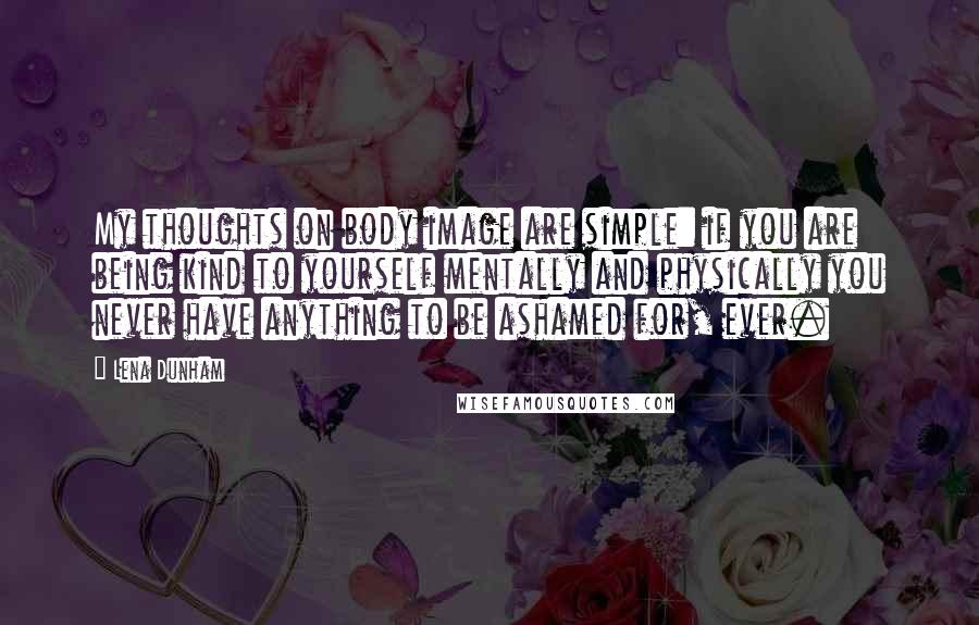 Lena Dunham Quotes: My thoughts on body image are simple: if you are being kind to yourself mentally and physically you never have anything to be ashamed for, ever.
