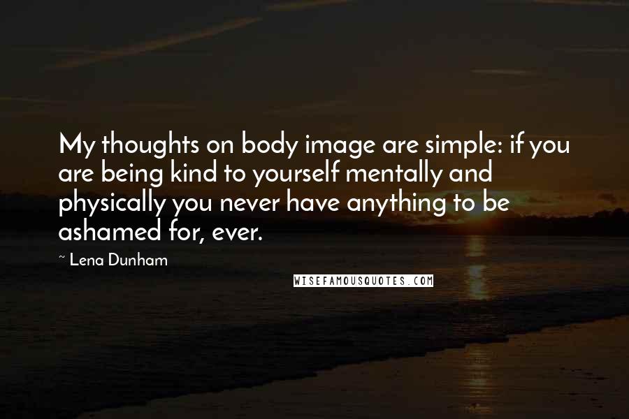 Lena Dunham Quotes: My thoughts on body image are simple: if you are being kind to yourself mentally and physically you never have anything to be ashamed for, ever.