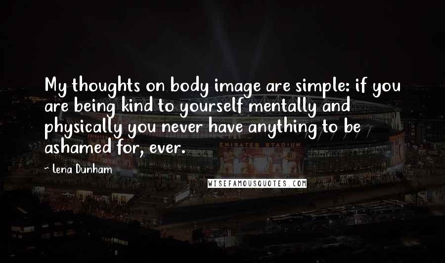 Lena Dunham Quotes: My thoughts on body image are simple: if you are being kind to yourself mentally and physically you never have anything to be ashamed for, ever.