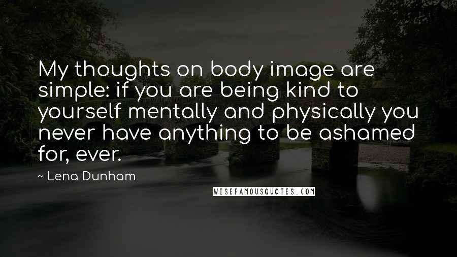 Lena Dunham Quotes: My thoughts on body image are simple: if you are being kind to yourself mentally and physically you never have anything to be ashamed for, ever.