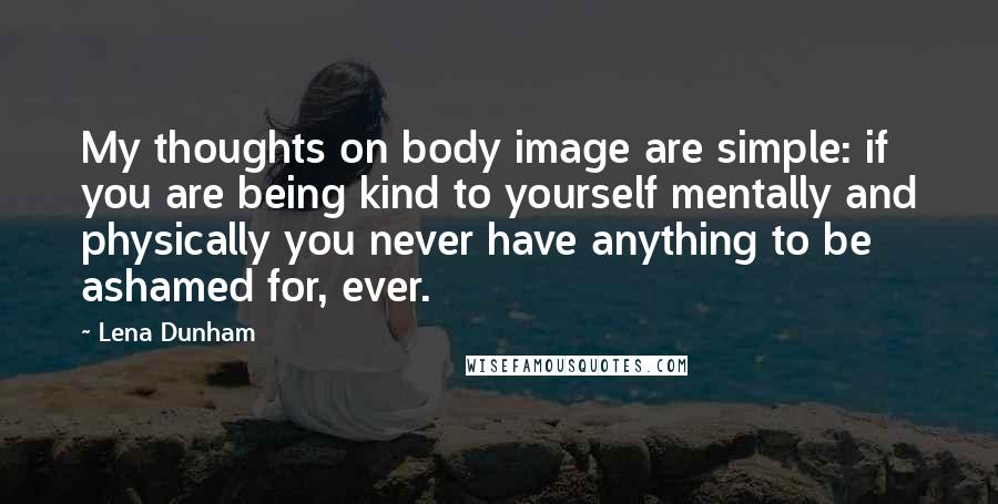 Lena Dunham Quotes: My thoughts on body image are simple: if you are being kind to yourself mentally and physically you never have anything to be ashamed for, ever.