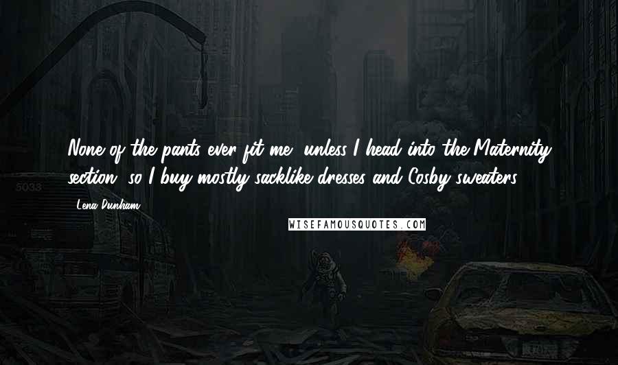 Lena Dunham Quotes: None of the pants ever fit me, unless I head into the Maternity section, so I buy mostly sacklike dresses and Cosby sweaters.