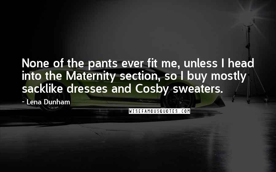 Lena Dunham Quotes: None of the pants ever fit me, unless I head into the Maternity section, so I buy mostly sacklike dresses and Cosby sweaters.