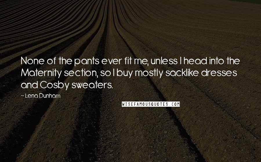 Lena Dunham Quotes: None of the pants ever fit me, unless I head into the Maternity section, so I buy mostly sacklike dresses and Cosby sweaters.