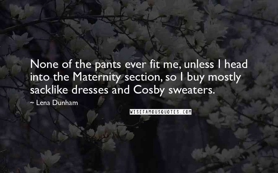 Lena Dunham Quotes: None of the pants ever fit me, unless I head into the Maternity section, so I buy mostly sacklike dresses and Cosby sweaters.