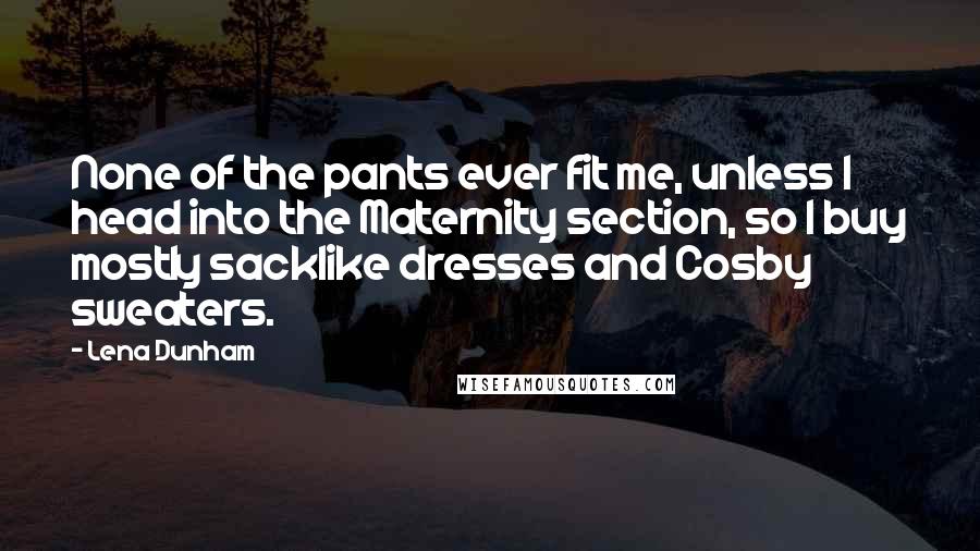 Lena Dunham Quotes: None of the pants ever fit me, unless I head into the Maternity section, so I buy mostly sacklike dresses and Cosby sweaters.