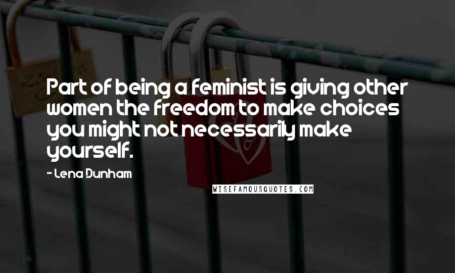Lena Dunham Quotes: Part of being a feminist is giving other women the freedom to make choices you might not necessarily make yourself.