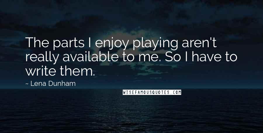 Lena Dunham Quotes: The parts I enjoy playing aren't really available to me. So I have to write them.