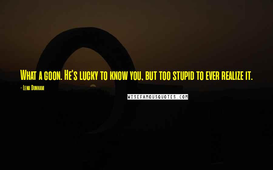 Lena Dunham Quotes: What a goon. He's lucky to know you, but too stupid to ever realize it.