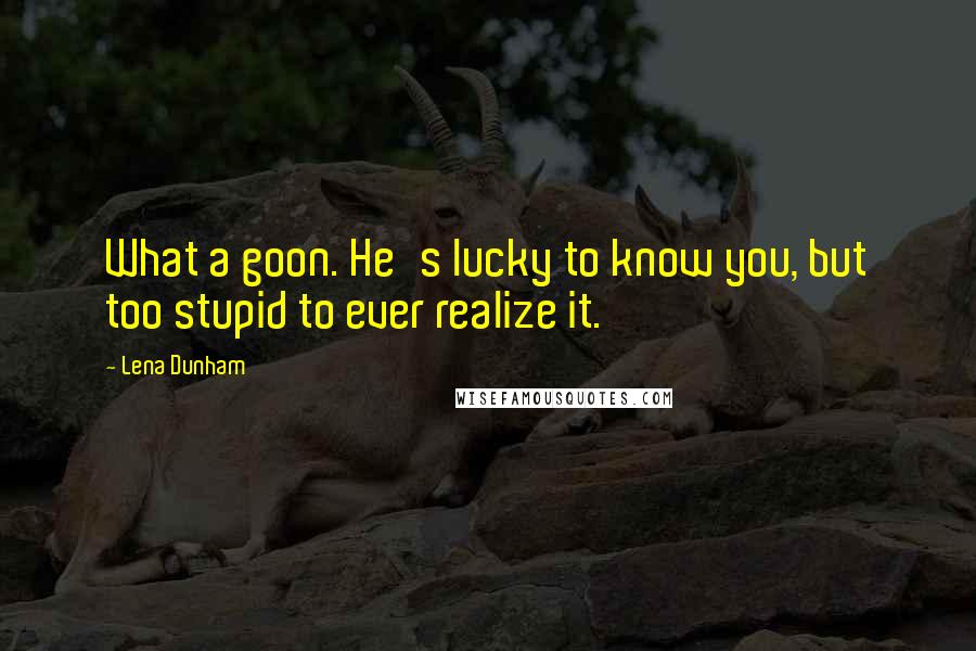 Lena Dunham Quotes: What a goon. He's lucky to know you, but too stupid to ever realize it.