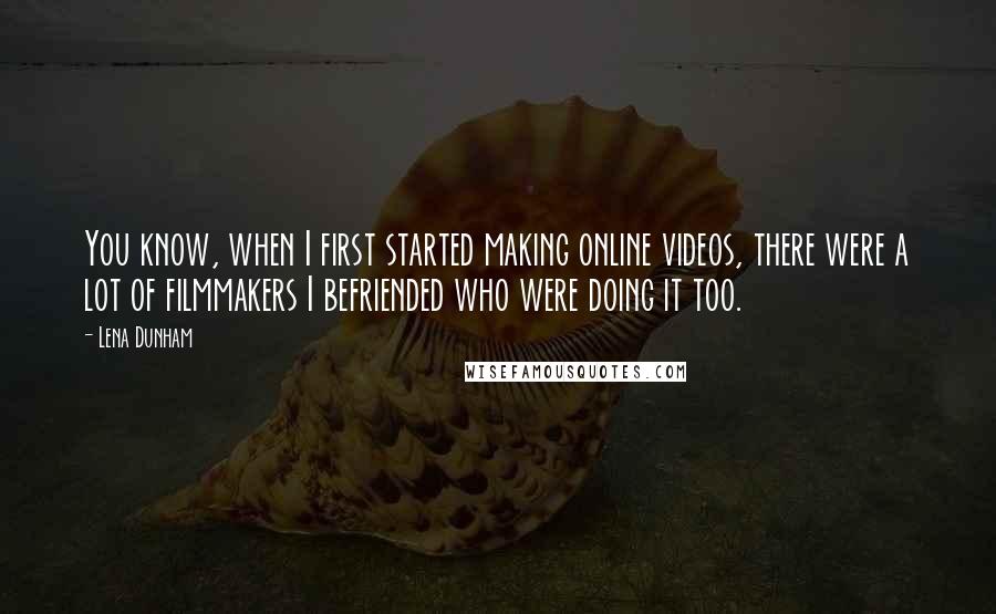 Lena Dunham Quotes: You know, when I first started making online videos, there were a lot of filmmakers I befriended who were doing it too.