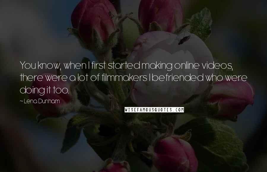 Lena Dunham Quotes: You know, when I first started making online videos, there were a lot of filmmakers I befriended who were doing it too.