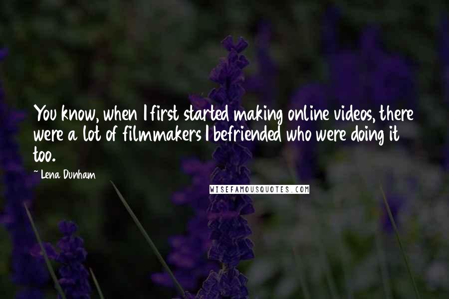 Lena Dunham Quotes: You know, when I first started making online videos, there were a lot of filmmakers I befriended who were doing it too.