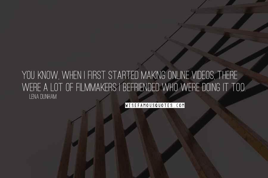 Lena Dunham Quotes: You know, when I first started making online videos, there were a lot of filmmakers I befriended who were doing it too.