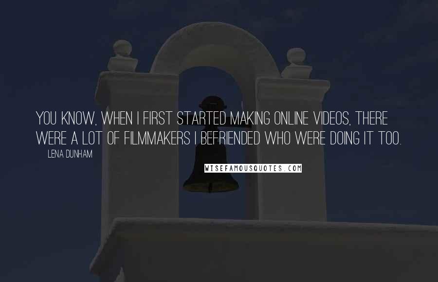 Lena Dunham Quotes: You know, when I first started making online videos, there were a lot of filmmakers I befriended who were doing it too.