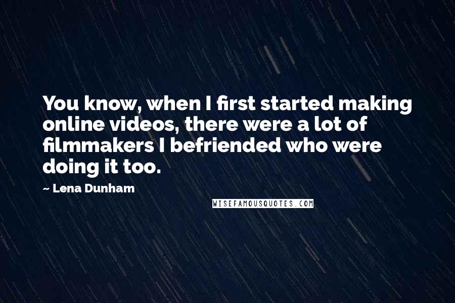 Lena Dunham Quotes: You know, when I first started making online videos, there were a lot of filmmakers I befriended who were doing it too.