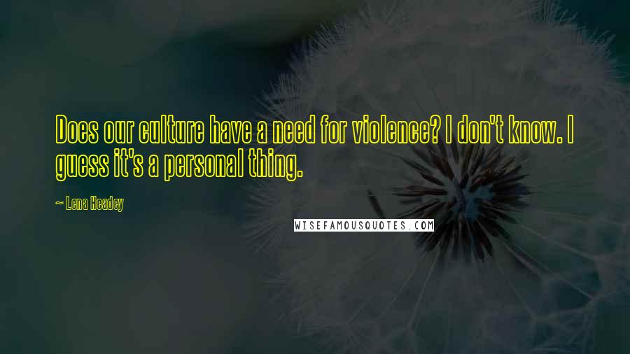 Lena Headey Quotes: Does our culture have a need for violence? I don't know. I guess it's a personal thing.