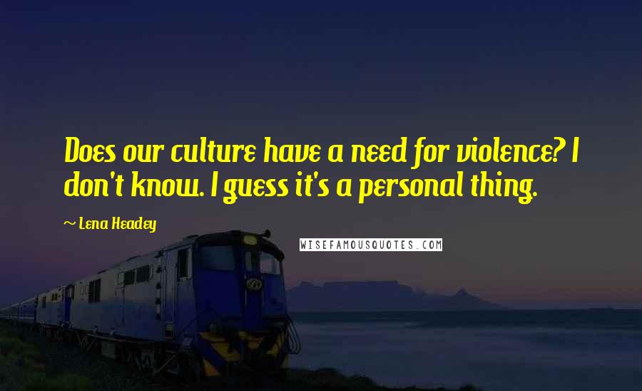 Lena Headey Quotes: Does our culture have a need for violence? I don't know. I guess it's a personal thing.
