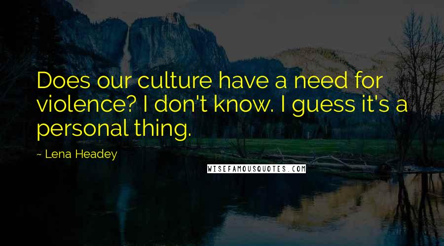 Lena Headey Quotes: Does our culture have a need for violence? I don't know. I guess it's a personal thing.