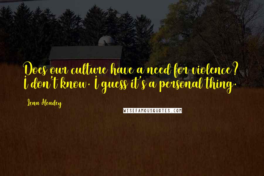Lena Headey Quotes: Does our culture have a need for violence? I don't know. I guess it's a personal thing.