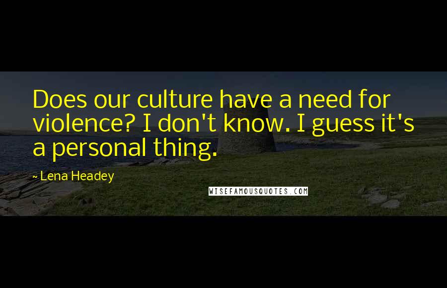 Lena Headey Quotes: Does our culture have a need for violence? I don't know. I guess it's a personal thing.