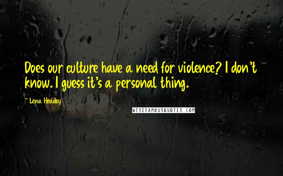 Lena Headey Quotes: Does our culture have a need for violence? I don't know. I guess it's a personal thing.