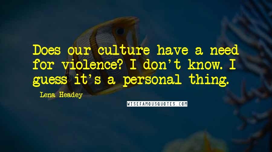 Lena Headey Quotes: Does our culture have a need for violence? I don't know. I guess it's a personal thing.