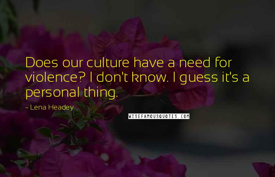 Lena Headey Quotes: Does our culture have a need for violence? I don't know. I guess it's a personal thing.