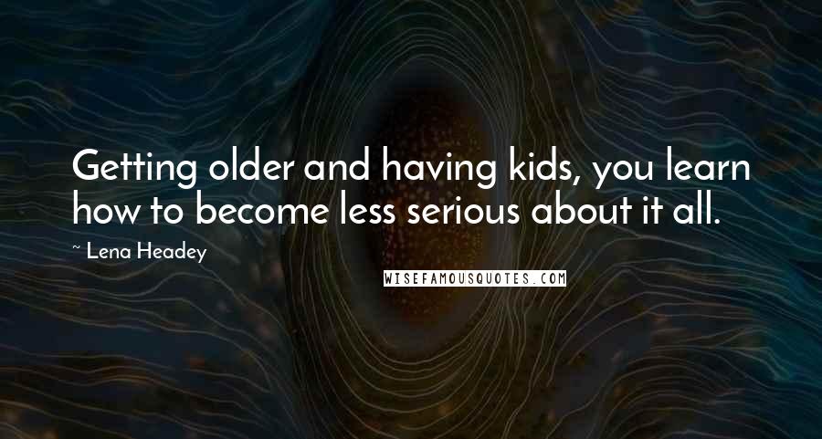 Lena Headey Quotes: Getting older and having kids, you learn how to become less serious about it all.