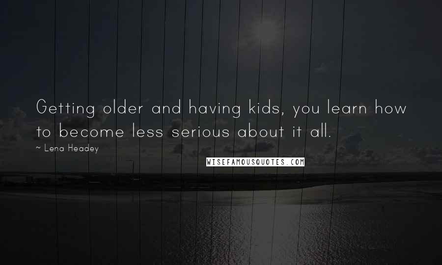 Lena Headey Quotes: Getting older and having kids, you learn how to become less serious about it all.