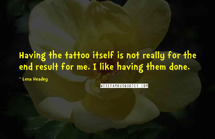 Lena Headey Quotes: Having the tattoo itself is not really for the end result for me. I like having them done.