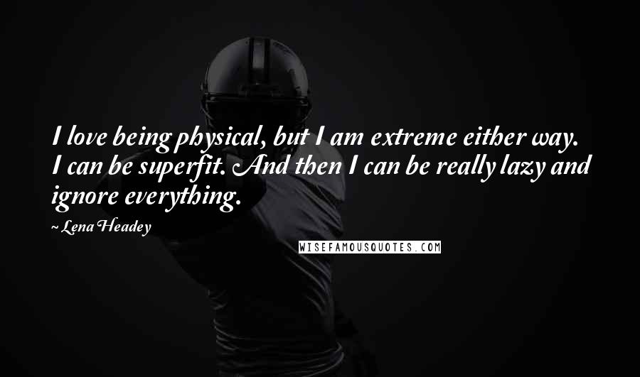 Lena Headey Quotes: I love being physical, but I am extreme either way. I can be superfit. And then I can be really lazy and ignore everything.