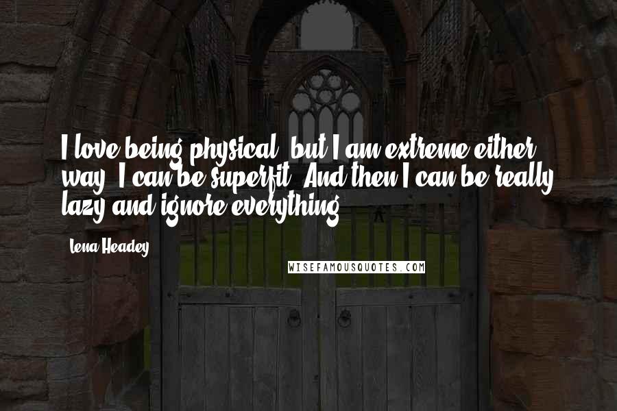 Lena Headey Quotes: I love being physical, but I am extreme either way. I can be superfit. And then I can be really lazy and ignore everything.