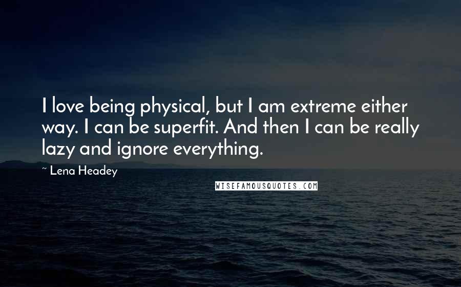 Lena Headey Quotes: I love being physical, but I am extreme either way. I can be superfit. And then I can be really lazy and ignore everything.