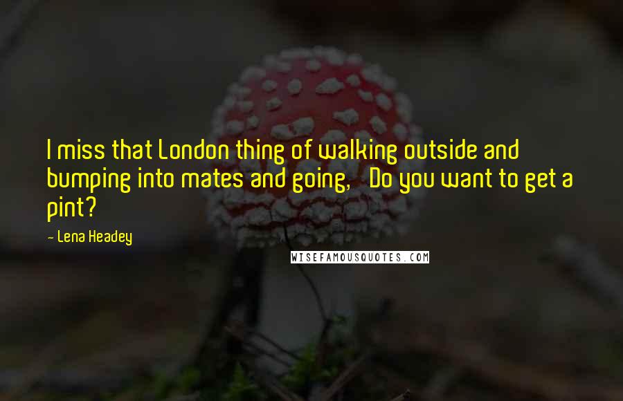 Lena Headey Quotes: I miss that London thing of walking outside and bumping into mates and going, 'Do you want to get a pint?'