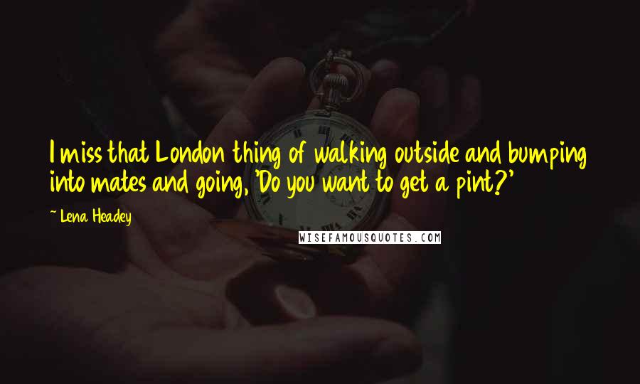 Lena Headey Quotes: I miss that London thing of walking outside and bumping into mates and going, 'Do you want to get a pint?'