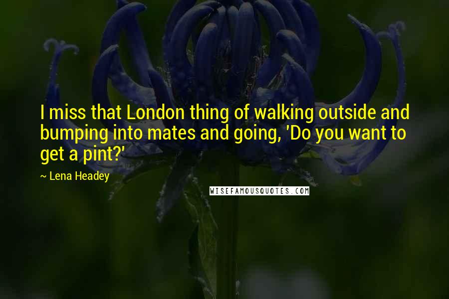 Lena Headey Quotes: I miss that London thing of walking outside and bumping into mates and going, 'Do you want to get a pint?'