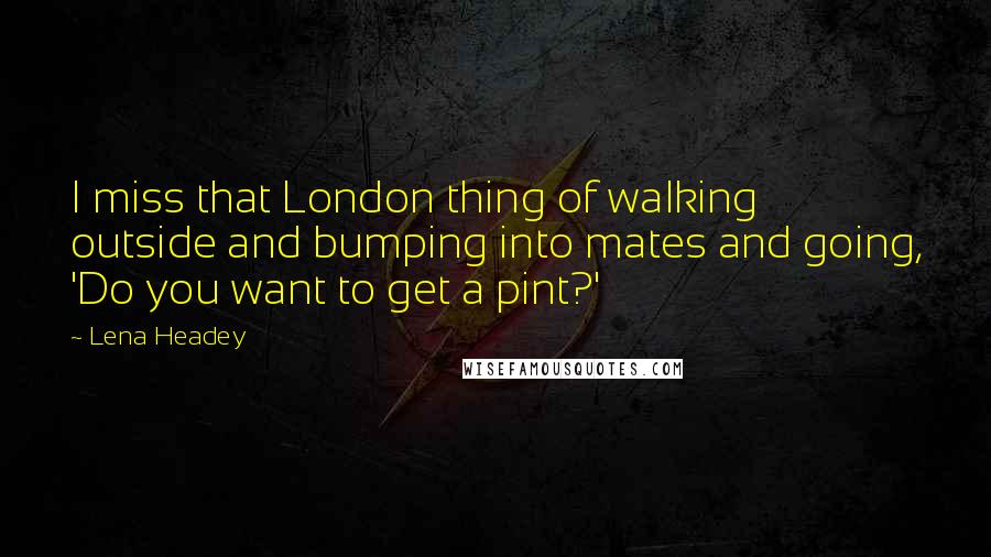 Lena Headey Quotes: I miss that London thing of walking outside and bumping into mates and going, 'Do you want to get a pint?'