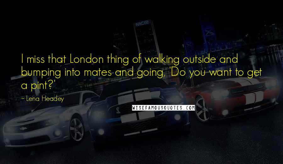 Lena Headey Quotes: I miss that London thing of walking outside and bumping into mates and going, 'Do you want to get a pint?'