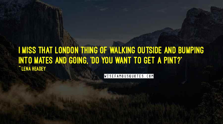 Lena Headey Quotes: I miss that London thing of walking outside and bumping into mates and going, 'Do you want to get a pint?'